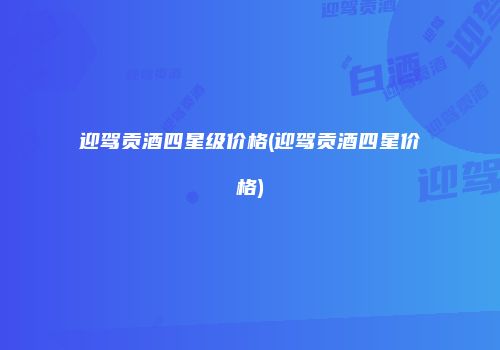迎驾贡酒四星级价格(迎驾贡酒四星价格)