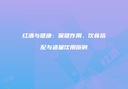红酒与健康：保健作用、饮食搭配与适量饮用原则