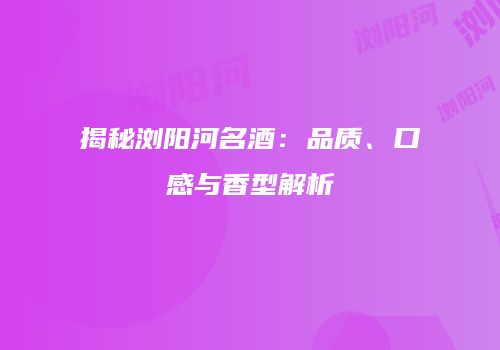 揭秘浏阳河名酒：品质、口感与香型解析