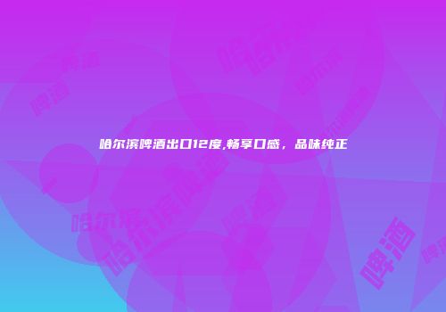 哈尔滨啤酒出口12度,畅享口感，品味纯正