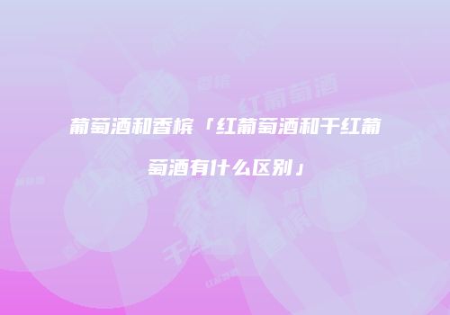 葡萄酒和香槟「红葡萄酒和干红葡萄酒有什么区别」