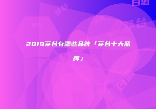 2019茅台有哪些品牌「茅台十大品牌」