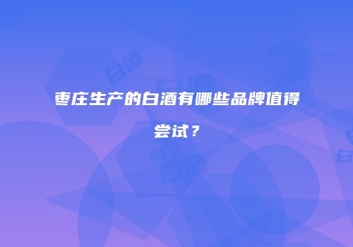 枣庄生产的白酒有哪些品牌值得尝试？