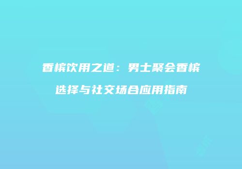 香槟饮用之道：男士聚会香槟选择与社交场合应用指南