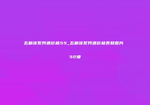 五粮液系列酒价格55_五粮液系列酒价格表和图片 52度