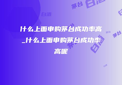 什么上面申购茅台成功率高_什么上面申购茅台成功率高呢