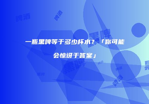 一瓶黑啤等于多少杯水？「你可能会惊讶于答案」