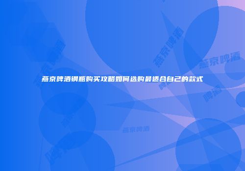 燕京啤酒钢瓶购买攻略如何选购最适合自己的款式