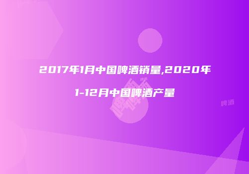 2017年1月中国啤酒销量,2020年1-12月中国啤酒产量