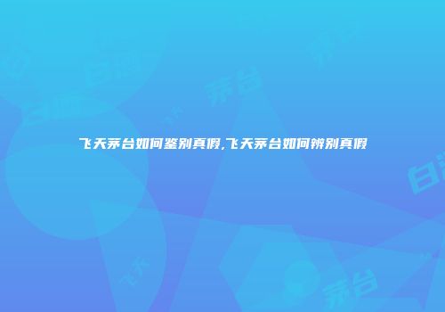 飞天茅台如何鉴别真假,飞天茅台如何辨别真假