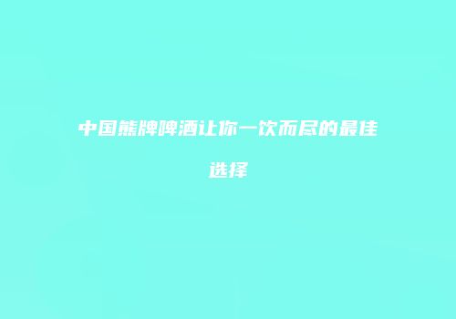 中国熊牌啤酒让你一饮而尽的最佳选择