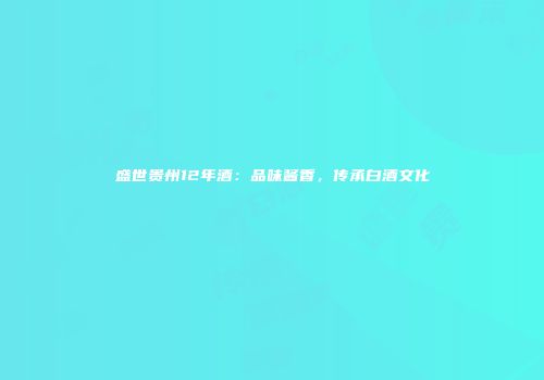 盛世贵州12年酒：品味酱香，传承白酒文化