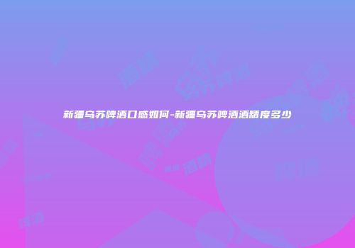 新疆乌苏啤酒口感如何-新疆乌苏啤酒酒精度多少