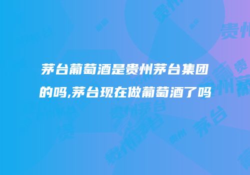 茅台葡萄酒是贵州茅台集团的吗,茅台现在做葡萄酒了吗