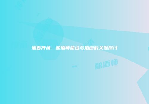 酒香传承：酿酒师甄选与培训的关键探讨
