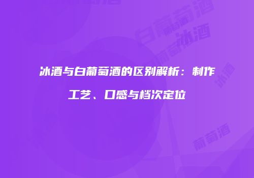 冰酒与白葡萄酒的区别解析：制作工艺、口感与档次定位