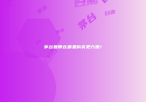 茅台飘带在哪里购买更方便?