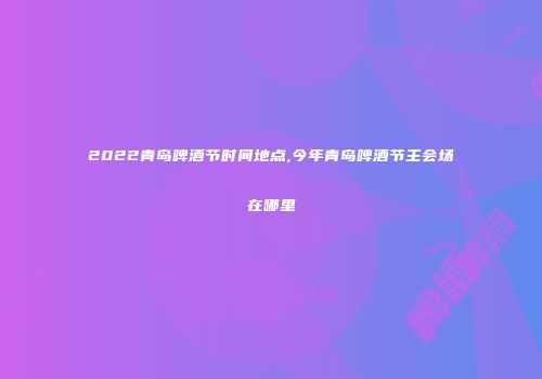 2022青岛啤酒节时间地点,今年青岛啤酒节主会场在哪里