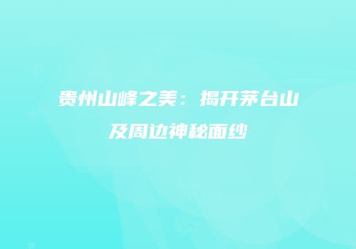 贵州山峰之美：揭开茅台山及周边神秘面纱