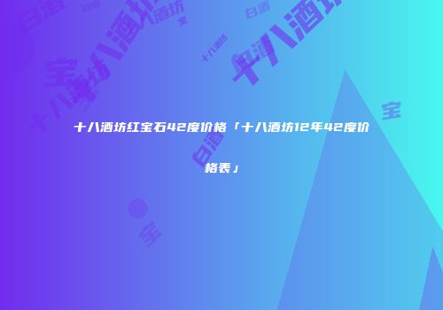 十八酒坊红宝石42度价格「十八酒坊12年42度价格表」