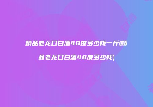 精品老龙口白酒48度多少钱一斤(精品老龙口白酒48度多少钱)