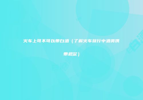 火车上可不可以带白酒（了解火车旅行中酒类携带规定）
