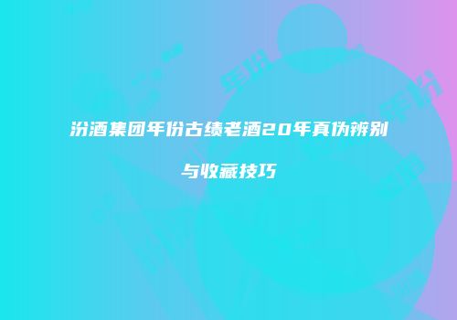 汾酒集团年份古绩老酒20年真伪辨别与收藏技巧
