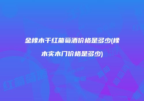 金橡木干红葡萄酒价格是多少(橡木实木门价格是多少)