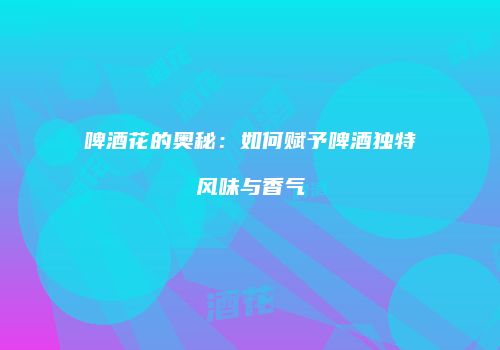 啤酒花的奥秘：如何赋予啤酒独特风味与香气