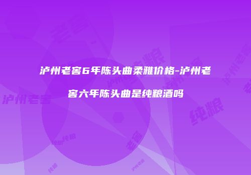 泸州老窖6年陈头曲柔雅价格-泸州老窖六年陈头曲是纯粮酒吗