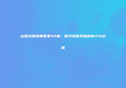 山西汾酒清香世家42度：探寻清香风味的魅力与价值