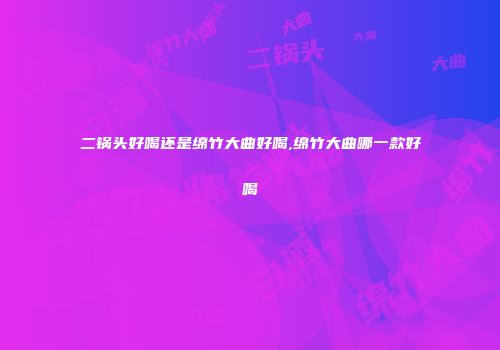 二锅头好喝还是绵竹大曲好喝,绵竹大曲哪一款好喝