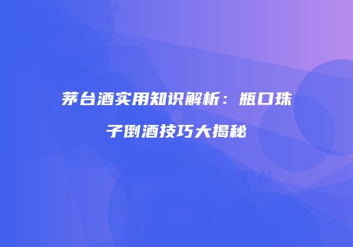 茅台酒实用知识解析：瓶口珠子倒酒技巧大揭秘