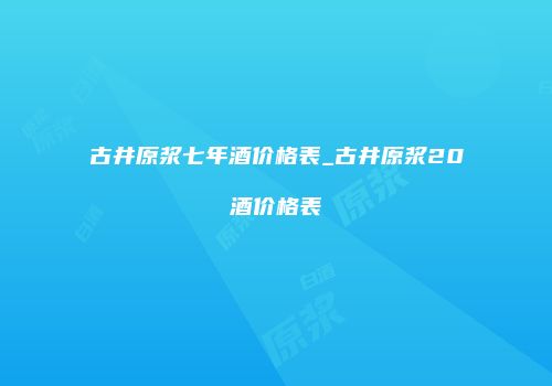 古井原浆七年酒价格表_古井原浆20酒价格表