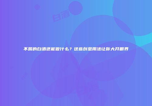不喝的白酒还能做什么？这些创意用法让你大开眼界