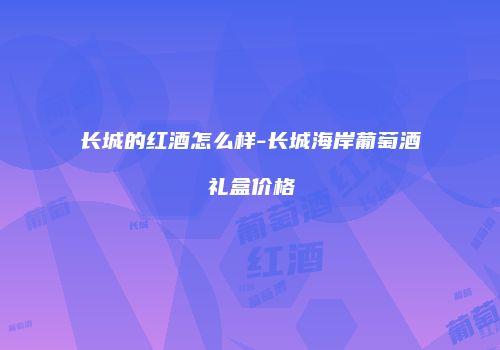 长城的红酒怎么样-长城海岸葡萄酒礼盒价格