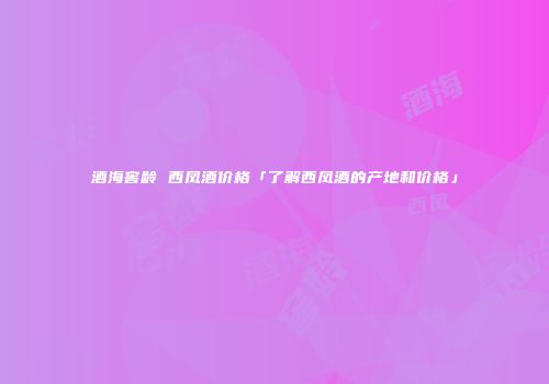酒海窖龄 西凤酒价格「了解西凤酒的产地和价格」