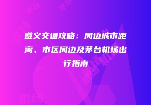 遵义交通攻略：周边城市距离、市区周边及茅台机场出行指南