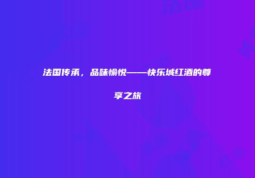 法国传承，品味愉悦——快乐城红酒的尊享之旅