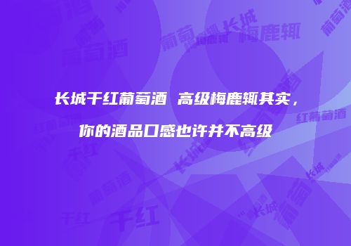 长城干红葡萄酒 高级梅鹿辄其实，你的酒品口感也许并不高级