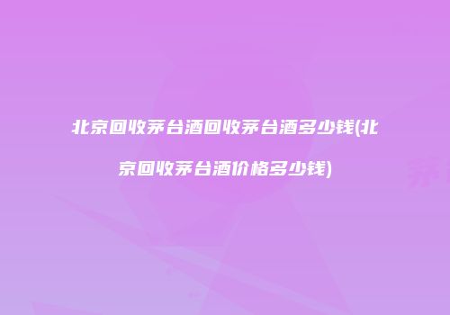 北京回收茅台酒回收茅台酒多少钱(北京回收茅台酒价格多少钱)