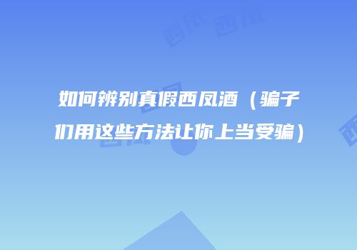 如何辨别真假西凤酒（骗子们用这些方法让你上当受骗）