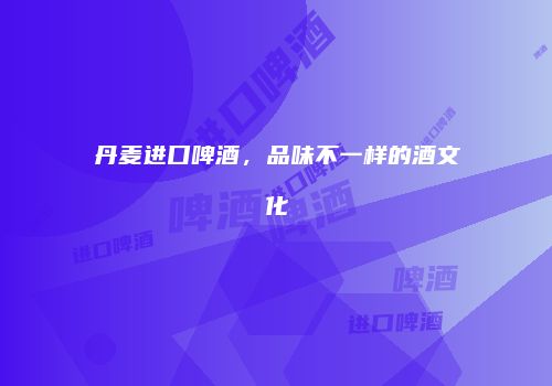 丹麦进口啤酒，品味不一样的酒文化