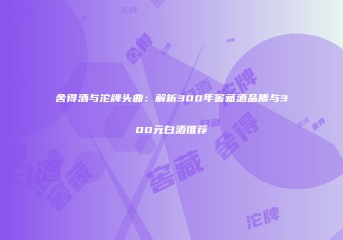 舍得酒与沱牌头曲：解析300年窖藏酒品质与300元白酒推荐