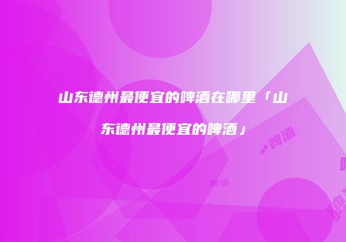 山东德州最便宜的啤酒在哪里「山东德州最便宜的啤酒」
