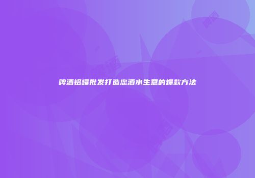 啤酒铝罐批发打造您酒水生意的爆款方法