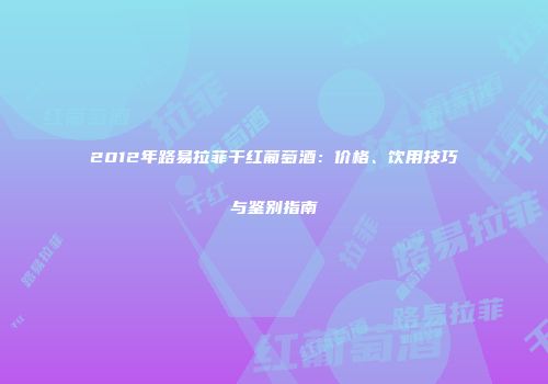 2012年路易拉菲干红葡萄酒：价格、饮用技巧与鉴别指南