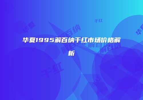 华夏1995解百纳干红市场价格解析