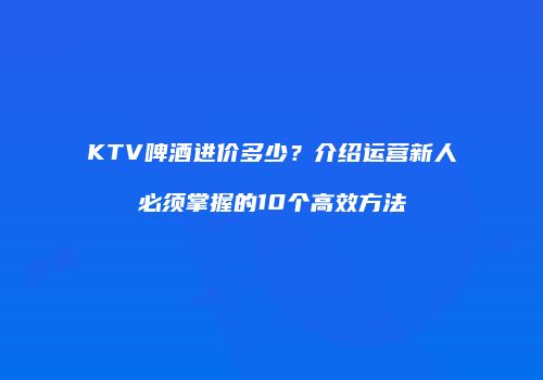 KTV啤酒进价多少？介绍运营新人必须掌握的10个高效方法