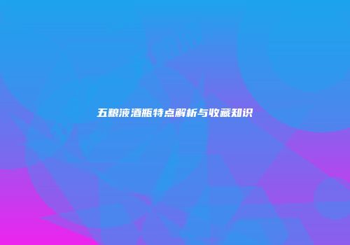 五粮液酒瓶特点解析与收藏知识